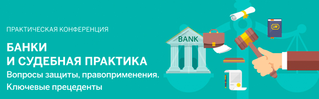 Практическая конференция «Банки и актуальная судебная практика. Вопросы защиты, правоприменения. Ключевые прецеденты»